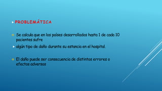  PROBLEMÁTICA
 Se calcula que en los países desarrollados hasta 1 de cada 10
pacientes sufre
 algún tipo de daño durante su estancia en el hospital.
 El daño puede ser consecuencia de distintos errores o
efectos adversos
 