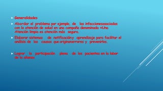 Generalidades
 Abordar el problema por ejemplo, de las infeccionesasociadas
con la atención de salud en una campaña denominada «Una
Atención limpia es atención más segura.
 Elaborar sistemas de notificacióny aprendizaje para facilitar el
análisis de las causas que originanerrores y prevenirlos.
 Lograr la participación plena de los pacientes en la labor
de la alianza
 