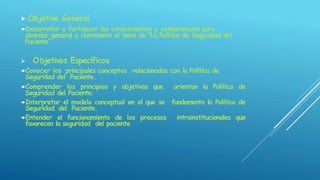  Objetivo General
Desarrollar y fortalecer los conocimientos y competencias para
abordar general y claramente el tema de “La Política de Seguridad del
Paciente”.
 Objetivos Específicos
Conocer los principales conceptos relacionados con la Política de
Seguridad del Paciente.
Comprender los principios y objetivos que orientan la Política de
Seguridad del Paciente.
Interpretar el modelo conceptual en el que se fundamenta la Política de
Seguridad del Paciente.
Entender el funcionamiento de los procesos intrainstitucionales que
favorecen la seguridad del paciente
 