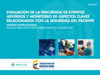 Versión 2.0
EVALUACIÓN DE LA FRECUENCIA DE EVENTOS
ADVERSOS Y MONITOREO DE ASPECTOS CLAVES
RELACIONADOS CON LA SEGURIDAD DEL PACIENTE
PAQUETES INSTRUCCIONALES
GUÍA TÉCNICA “BUENAS PRÁCTICAS PARA LA SEGURIDAD DEL PACIENTE EN LA ATENCIÓN EN SALUD”
 