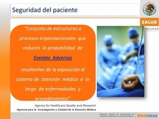 “Conjunto de estructuras o procesos organizacionales que reducen la probabilidad de Eventos Adversos 
resultantes de la exposición al sistema de atención médica a lo largo de enfermedades y procedimientos” 
Agency forHealthcareQualityand Research 
Agencia para la Investigación y Calidad de la Atención Médica 
Seguridad del paciente  