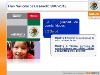 Plan Nacional de Desarrollo 2007-2012. 
Eje3.Igualdaddeoportunidades 
3.2Salud 
•Objetivo4.Mejorarlascondicionesdesaluddelapoblación. 
•Objetivo5.“Brindarserviciosdesaludeficientes,concalidad,calidezyseguridadparaelpaciente”  