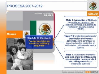 Capítulo III. Objetivo 3. Prestar servicios de salud con calidad y seguridad 
Meta 3.1 Acreditar el 100% de las unidades de salud que ofrecen servicios al Sistema de Protección Social en Salud (SPSS). 
Meta 3.2 Implantar medidas de prevención de eventos adversos, para garantizar la seguridad de los pacientes en 60% de las unidades del sector público. 
Meta 3.3 Alcanzar y mantener una tasa anual de infecciones nosocomiales no mayor de 6 por 100 egresos en los hospitales públicos 
PROSESA 2007-2012  