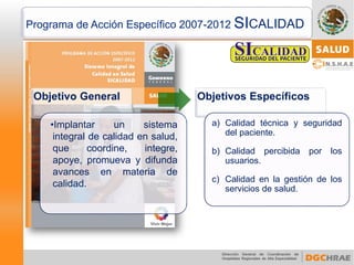 Programa de Acción Específico 2007-2012 SICALIDAD 
Objetivo General 
•Implantarunsistemaintegraldecalidadensalud, quecoordine,integre, apoye,promuevaydifundaavancesenmateriadecalidad. 
Objetivos Específicos 
a)Calidadtécnicayseguridaddelpaciente. 
b)Calidadpercibidaporlosusuarios. 
c)Calidadenlagestióndelosserviciosdesalud.  