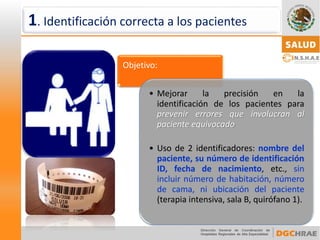 Objetivo: 
•Mejorarlaprecisiónenlaidentificacióndelospacientesparaprevenirerroresqueinvolucranalpacienteequivocado 
•Usode2identificadores:nombredelpaciente,sunúmerodeidentificaciónID,fechadenacimiento,etc.,sinincluirnúmerodehabitación,númerodecama,niubicacióndelpaciente(terapiaintensiva,salaB,quirófano1). 
1. Identificación correcta a los pacientes  