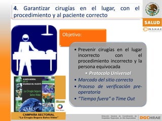 Objetivo: 
•Prevenircirugíasenellugarincorrectoconelprocedimientoincorrectoylapersonaequivocada•Protocolo Universal 
•Marcadodelsitiocorrecto 
•Procesodeverificaciónpre- operatoria 
•“Tiempofuera”oTimeOut 
4.Garantizarcirugíasenellugar,conelprocedimientoyalpacientecorrecto  
