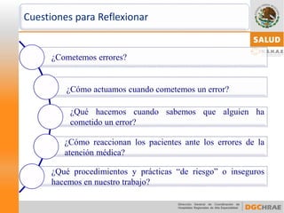 Cuestiones para Reflexionar 
¿Cometemoserrores? 
¿Cómoactuamoscuandocometemosunerror? 
¿Quéhacemoscuandosabemosquealguienhacometidounerror? 
¿Cómoreaccionanlospacientesanteloserroresdelaatenciónmédica? 
¿Quéprocedimientosyprácticas“deriesgo”oinseguroshacemosennuestrotrabajo?  