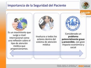 Importancia de la Seguridad del Paciente 
Es un movimiento que surge a nivel internacional como una reflexión sobre el tipo de atención médica que proporcionamos. 
Involucra a todos los actores dentro del sistema de atención médica 
Considerado un problema potencialmente grave y prevenible, con gran impacto económico y social  