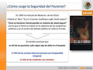 ¿Cómo surge la Seguridad del Paciente? 
El estudio concluyó que 
un 4% de los pacientes sufre algún tipo de daño en el hospital; 
el 70% de los eventos adversos provoca una incapacidad temporal; 
el 14% de los incidentes son mortales. 
En 1999 el Instituto de Medicina de los EEUU 
Publicó el libro “Toerrishuman: buildinga saferhealtsystem” 
“Errar es humano; Construyendo un sistema de salud seguro” con lo que el tema se colocó en la cabecera de los programas políticos y en el centro del debate público en todo el mundo.  