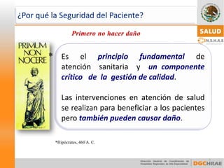 Eselprincipiofundamentaldeatenciónsanitariayuncomponentecríticodelagestióndecalidad. 
Lasintervencionesenatencióndesaludserealizanparabeneficiaralospacientesperotambiénpuedencausardaño. 
7 
* 
*Hipócrates, 460 A. C. 
¿Por qué la Seguridad del Paciente?  