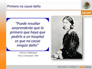 8 
“Puede resultar sorprendente que lo primero que haya que pedirle a un hospital es que no cause ningún daño” 
Florence Nightingale 
Notes onhospitals, 1863. 
Primero no cause daño  