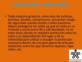 PROTECTORES AURICULARES

• Toda máquina giratoria, como ejes de turbinas,
  bombas, bandas, compresores, presentan riesgo
  de seguridad cuando existen ruidos excesivos
  deben protegerse los oídos ya que el ruido es un
  irritante y oscila entre 90 y 140 decibeles. Es en
  estas áreas donde se requiere protección para los
  oídos y es dependiendo del lugar y de su
  intensidad para utilizar o escoger la protección
  necesaria dentro de una gran gama de artículos
  existentes entre los que tenemos tapones, tapa
  oídos, etc.
 