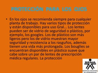 PROTECCIÓN PARA LOS OJOS
• En los ojos se recomienda siempre para cualquier
  planta de trabajo. Hay varios tipos de protección
  y están disponibles para uso Gral... Los lentes
  pueden ser de vidrio de seguridad o plástico, por
  ejemplo, los googles. Los de plástico son más
  ligeros pero los de vidrio muestran mayor
  seguridad y resistencia a los rasguños, además
  tienen una vida más prolongada. Los bouglies se
  encuentran disponibles en plástico suave que
  cabe sobre un par de lentes de prescripción
  médica regulares. La protección
 