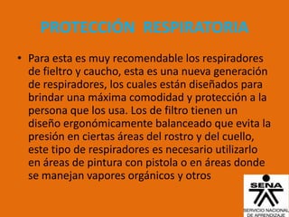 PROTECCIÓN RESPIRATORIA
• Para esta es muy recomendable los respiradores
  de fieltro y caucho, esta es una nueva generación
  de respiradores, los cuales están diseñados para
  brindar una máxima comodidad y protección a la
  persona que los usa. Los de filtro tienen un
  diseño ergonómicamente balanceado que evita la
  presión en ciertas áreas del rostro y del cuello,
  este tipo de respiradores es necesario utilizarlo
  en áreas de pintura con pistola o en áreas donde
  se manejan vapores orgánicos y otros
 