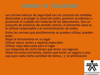 NORMA DE SEGURIDAD
Las normas básicas de seguridad son un conjunto de medidas
destinadas a proteger la salud de todos, prevenir accidentes y
promover el cuidado del material de los laboratorios. Son un
conjunto de prácticas de sentido común: el elemento clave es
la actitud responsable y la concientización de todos:
Entre las normas que posiblemente se puedan utilizar, pueden
estar:
Dejar la herramienta en su lugar
Utilizar casco, lentes y zapatos especiales
Utilizar ropa adecuada para el lugar
Las máquinas de corte tienen que tener sus seguros
Todos los toma corrientes, tienen que tener un seguro o una
caja para cada cierta cantidad de tomas, y la señalización
 
