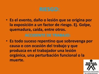RIESGO:
• Es el evento, daño o lesión que se origina por
  la exposición a un factor de riesgo. Ej. Golpe,
  quemadura, caída, entre otros.
           ACCIDENTE DE TRABAJO:
• Es todo suceso repentino que sobrevenga por
  causa o con ocasión del trabajo y que
  produzca en el trabajador una lesión
  orgánica, una perturbación funcional o la
  muerte.
 