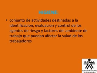 HIGIENE:
• conjunto de actividades destinadas a la
  identificacion, evaluacion y control de los
  agentes de riesgo y factores del ambiente de
  trabajo que puedan afectar la salud de los
  trabajadores
 