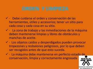 ORDEN Y LIMPIEZA
 · Debe cuidarse el orden y conservación de las
  herramientas, útiles y accesorios; tener un sitio para
  cada cosa y cada cosa en su sitio.
 · La zona de trabajo y las inmediaciones de la máquina
  deben mantenerse limpias y libres de obstáculos y
  manchas de aceite.
 · Los objetos caídos y desperdigados pueden provocar
  tropezones y resbalones peligrosos, por lo que deben
  ser recogidos antes de que esto suceda.
 · La máquina debe mantenerse en perfecto estado de
  conservación, limpia y correctamente engrasada
 