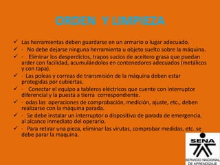 ORDEN Y LIMPIEZA
 Las herramientas deben guardarse en un armario o lugar adecuado.
 · No debe dejarse ninguna herramienta u objeto suelto sobre la máquina.
 · Eliminar los desperdicios, trapos sucios de aceitero grasa que puedan
  arder con facilidad, acumulándolos en contenedores adecuados (metálicos
  y con tapa).
 · Las poleas y correas de transmisión de la máquina deben estar
  protegidas por cubiertas.
 · Conectar el equipo a tableros eléctricos que cuente con interruptor
  diferencial y la puesta a tierra correspondiente.
 · odas las operaciones de comprobación, medición, ajuste, etc., deben
  realizarse con la máquina parada.
 · Se debe instalar un interruptor o dispositivo de parada de emergencia,
  al alcance inmediato del operario.
 · Para retirar una pieza, eliminar las virutas, comprobar medidas, etc. se
  debe parar la maquina.
 
