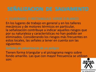 SEÑALIZACION DE SALVAMENTO
• CUADRADO O RECTANGULO VERDE O BLANCO
En los lugares de trabajo en general y en los talleres
mecánicos y de motores térmicos en particular,
la señalización contribuye a indicar aquellos riesgos que
por su naturaleza y características no han podido ser
eliminados. Considerando los riesgos más frecuentes en
estos locales, las señales a tener en cuenta son las
siguientes:
Señales de advertencia de un peligro
Tienen forma triangular y el pictograma negro sobre
fondo amarillo. Las que con mayor frecuencia se utilizan
son:
 
