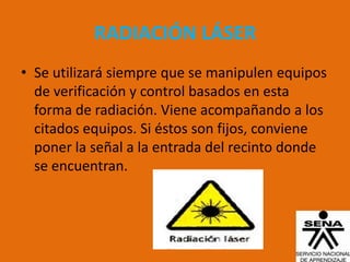 RADIACIÓN LÁSER
• Se utilizará siempre que se manipulen equipos
  de verificación y control basados en esta
  forma de radiación. Viene acompañando a los
  citados equipos. Si éstos son fijos, conviene
  poner la señal a la entrada del recinto donde
  se encuentran.
 