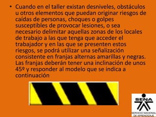 • Cuando en el taller existan desniveles, obstáculos
  u otros elementos que puedan originar riesgos de
  caídas de personas, choques o golpes
  susceptibles de provocar lesiones, o sea
  necesario delimitar aquellas zonas de los locales
  de trabajo a las que tenga que acceder el
  trabajador y en las que se presenten estos
  riesgos, se podrá utilizar una señalización
  consistente en franjas alternas amarillas y negras.
  Las franjas deberán tener una inclinación de unos
  45º y responder al modelo que se indica a
  continuación
 