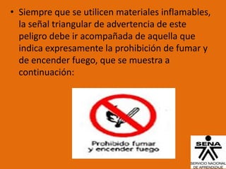 • Siempre que se utilicen materiales inflamables,
  la señal triangular de advertencia de este
  peligro debe ir acompañada de aquella que
  indica expresamente la prohibición de fumar y
  de encender fuego, que se muestra a
  continuación:
 