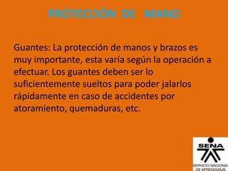 PROTECCIÓN DE MANO

Guantes: La protección de manos y brazos es
muy importante, esta varía según la operación a
efectuar. Los guantes deben ser lo
suficientemente sueltos para poder jalarlos
rápidamente en caso de accidentes por
atoramiento, quemaduras, etc.
 
