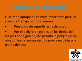 ZAPATOS DE SEGURIDAD
El calzado apropiado es muy importante para las
áreas de trabajo por dos razones.
•      Presencia de superficies resbalosas
•      Por el peligro de golpes en los dedos de
los pies por algún objeto pesado, o peligro de un
objeto filoso o punzante que ponga en peligro la
planta del pie.
 