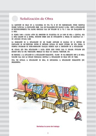 2 Señalización de Obra 
La ejecución de obras en la plataforma de una vía o en sus proximidades, puede presentar 
peligro tanto para la circulación, como para los trabajadores que realizan la obra. Con la señalización 
se pretende conseguir una mayor seguridad para los usuarios de la vía y para los trabajadores de 
la obra. 
El primer paso a realizar antes del comienzo de cualquiera de las fases de obra a ejecutar, será 
la seña- lización de la misma, teniendo como base de fundamento la norma de carreteras 8.3 – 
IC aplicable en cada caso. 
La colocación de la señalización en los tramos afectados se realizará en el sentido de 
circulación de los vehículos, siendo su posterior retirada en orden inverso. De esta forma, el 
personal encargado de dicha colocación trabajará siempre bajo la protección de la señalización. 
Se cuidará que toda señalización y baliza quede bien visible para el usuario, evitando que 
queden ocul- tas por vegetación, sombras de obras de fabricas, vehículos, etc. 
Se procederá a la anulación de la señalización permanente, cuando no sea coherente con la de obra, 
tapando para ello las señales necesarias, mientras la señalización de obras esté en vigor. 
Una vez retirada la señalización de obra, se restablecerá la señalización permanente que 
corresponda. 
Señaliza la zona de trabajo 
10 
 