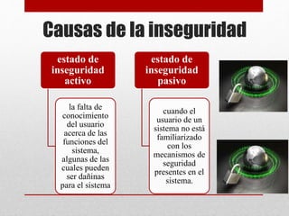 Causas de la inseguridad
estado de
inseguridad
activo
la falta de
conocimiento
del usuario
acerca de las
funciones del
sistema,
algunas de las
cuales pueden
ser dañinas
para el sistema
estado de
inseguridad
pasivo
cuando el
usuario de un
sistema no está
familiarizado
con los
mecanismos de
seguridad
presentes en el
sistema.
 