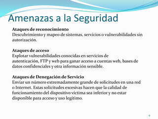 Amenazas a la Seguridad9Ataques de reconocimientoDescubrimiento y mapeo de sistemas, servicios o vulnerabilidades sin autorización. Ataques de accesoExplotar vulnerabilidades conocidas en servicios de autenticación, FTP y web para ganar acceso a cuentas web, bases de datos confidenciales y otra información sensible. Ataques de Denegación de ServicioEnvíar un número extremadamente grande de solicitudes en una red o Internet. Estas solicitudes excesivas hacen que la calidad de funcionamiento del dispositivo víctima sea inferior y no estar disponible para acceso y uso legítimo. 