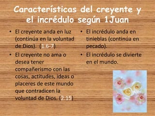 Características del creyente y
el incrédulo según 1Juan
• El creyente anda en luz
(continúa en la voluntad
de Dios). (1.6-7)
• El creyente no ama o
desea tener
compañerismo con las
cosas, actitudes, ideas o
placeres de este mundo
que contradicen la
voluntad de Dios. (2.15)
• El incrédulo anda en
tinieblas (continúa en
pecado).
• El incrédulo se divierte
en el mundo.
 