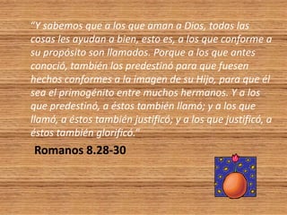 “Y sabemos que a los que aman a Dios, todas las
cosas les ayudan a bien, esto es, a los que conforme a
su propósito son llamados. Porque a los que antes
conoció, también los predestinó para que fuesen
hechos conformes a la imagen de su Hijo, para que él
sea el primogénito entre muchos hermanos. Y a los
que predestinó, a éstos también llamó; y a los que
llamó, a éstos también justificó; y a los que justificó, a
éstos también glorificó.”
Romanos 8.28-30
 