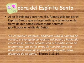La obra del Espíritu Santo
• Al oír la Palabra y creer en ella, fuimos sellados por el
Espíritu Santo, que es la garantía que tenemos en la
tierra de que somos salvos y que seremos
glorificados en el día del Señor.
“En él también vosotros, habiendo oído la palabra de
verdad, el evangelio de vuestra salvación, y habiendo
creído en él, fuisteis sellados con el Espíritu Santo de
la promesa, que es las arras de nuestra herencia
hasta la redención de la posesión adquirida, para
alabanza de su gloria.” Efesios 1.13-14
 