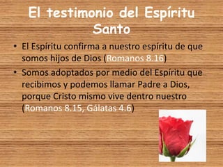 El testimonio del Espíritu
Santo
• El Espíritu confirma a nuestro espíritu de que
somos hijos de Dios (Romanos 8.16)
• Somos adoptados por medio del Espíritu que
recibimos y podemos llamar Padre a Dios,
porque Cristo mismo vive dentro nuestro
(Romanos 8.15, Gálatas 4.6)
 