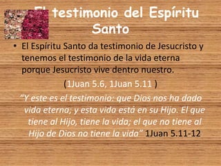 El testimonio del Espíritu
Santo
• El Espíritu Santo da testimonio de Jesucristo y
tenemos el testimonio de la vida eterna
porque Jesucristo vive dentro nuestro.
(1Juan 5.6, 1Juan 5.11 )
“Y este es el testimonio: que Dios nos ha dado
vida eterna; y esta vida está en su Hijo. El que
tiene al Hijo, tiene la vida; el que no tiene al
Hijo de Dios no tiene la vida” 1Juan 5.11-12
 