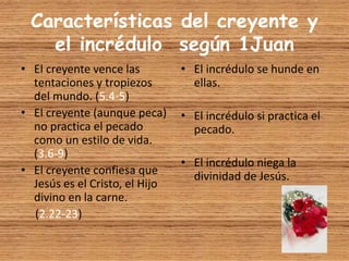 Características del creyente y
el incrédulo según 1Juan
• El creyente vence las
tentaciones y tropiezos
del mundo. (5.4-5)
• El creyente (aunque peca)
no practica el pecado
como un estilo de vida.
(3.6-9)
• El creyente confiesa que
Jesús es el Cristo, el Hijo
divino en la carne.
(2.22-23)
• El incrédulo se hunde en
ellas.
• El incrédulo si practica el
pecado.
• El incrédulo niega la
divinidad de Jesús.
 