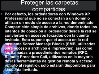 Proteger las carpetas compartidas  Por defecto, los ordenadores con Windows XP Professional que no se conectan a un dominio utilizan un modo de acceso a la red denominado Compartición simple de archivos, donde todos los intentos de conexión al ordenador desde la red se convierten en accesos forzados con la cuenta Invitado. Esto supone que el acceso en la red mediante Server Mensaje Blocks (SMB, utilizados para acceso a archivos e impresoras), así como las llamadas a procedimientos remotos (RPC, Remote Procedure Call, utilizados en la mayoría de las herramientas de gestión remota y acceso remoto al registro), solo estarán disponibles para la cuenta Invitado. 