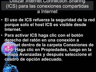 Utilizar Internet Connection Sharing (ICS) para las conexiones compartidas a Internet El uso de ICS refuerza la seguridad de la red porque solo el host ICS es visible desde Internet. Para activar ICS haga clic con el botón derecho del ratón en una conexión a Internet dentro de la carpeta Conexiones de Red. Haga clic en Propiedades, luego en la solapa Avanzadas y después seleccione el cuadro de opción adecuado. 