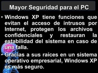 Mayor Seguridad para el PC Windows XP tiene funciones que evitan el acceso de intrusos por Internet, protegen los archivos  confidenciales y restauran la estabilidad del sistema en caso de una falla. Gracias a sus raíces en un sistema operativo empresarial, Windows XP es más seguro. 