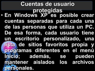 Cuentas de usuario protegidas En Windows XP  es posible crear cuentas separadas para cada una de las personas que utiliza un PC. De esa forma, cada usuario tiene un escritorio personalizado, una lista de sitios favoritos propia y programas diferentes en el menú Inicio; además, se pueden mantener aislados los archivos personales. 