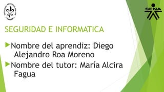 SEGURIDAD E INFORMATICA
Nombre del aprendiz: Diego
Alejandro Roa Moreno
Nombre del tutor: María Alcira
Fagua
 