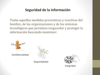 Seguridad de la información

Todas aquellas medidas preventivas y reactivas del
hombre, de las organizaciones y de los sistemas
tecnológicos que permitan resguardar y proteger la
información buscando mantener:




 Confidencialidad

                    Disponibilidad
                                     Integridad
 
