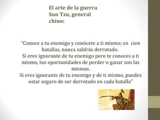 El arte de la guerra
            Sun Tzu, general
            chino:


 “Conoce a tu enemigo y conócete a ti mismo; en cien
            batallas, nunca saldrás derrotado.
  Si eres ignorante de tu enemigo pero te conoces a ti
 mismo, tus oportunidades de perder o ganar son las
                         mismas.
Si eres ignorante de tu enemigo y de ti mismo, puedes
     estar seguro de ser derrotado en cada batalla”
 