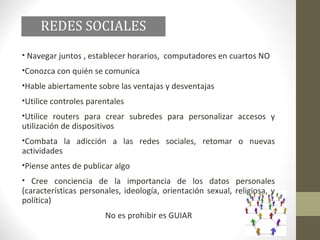 REDES SOCIALES
• Navegar juntos , establecer horarios, computadores en cuartos NO
•Conozca con quién se comunica
•Hable abiertamente sobre las ventajas y desventajas
•Utilice controles parentales
•Utilice routers para crear subredes para personalizar accesos y
utilización de dispositivos
•Combata la adicción a las redes sociales, retomar o nuevas
actividades
•Piense antes de publicar algo
• Cree conciencia de la importancia de los datos personales
(características personales, ideología, orientación sexual, religiosa, y
política)
                        No es prohibir es GUIAR
 