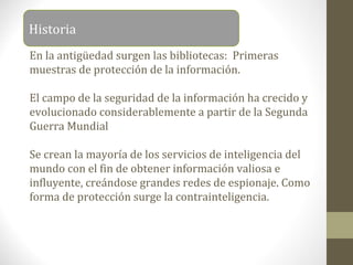 Historia
En la antigüedad surgen las bibliotecas: Primeras
muestras de protección de la información.

El campo de la seguridad de la información ha crecido y
evolucionado considerablemente a partir de la Segunda
Guerra Mundial

Se crean la mayoría de los servicios de inteligencia del
mundo con el fin de obtener información valiosa e
influyente, creándose grandes redes de espionaje. Como
forma de protección surge la contrainteligencia.
 
