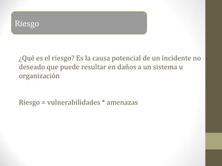 Riesgo


 ¿Qué es el riesgo? Es la causa potencial de un incidente no
 deseado que puede resultar en daños a un sistema u
 organización


 Riesgo = vulnerabilidades * amenazas
 