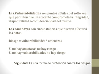 Las Vulnerabilidades son puntos débiles del software
que permiten que un atacante comprometa la integridad,
disponibilidad o confidencialidad del mismo.

Las Amenazas son circunstancias que pueden afectar a
los datos.

Riesgo = vulnerabilidades * amenazas

Si no hay amenazas no hay riesgo
Si no hay vulnerabilidades no hay riesgo


   Seguridad: Es una forma de protección contra los riesgos.
 
