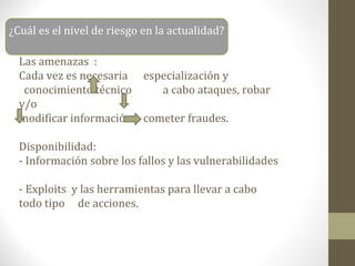 ¿Cuál es el nivel de riesgo en la actualidad?

  Las amenazas :
  Cada vez es necesaria especialización y
   conocimiento técnico      a cabo ataques, robar
  y/o
  modificar información o cometer fraudes.

  Disponibilidad:
  - Información sobre los fallos y las vulnerabilidades

  - Exploits y las herramientas para llevar a cabo
  todo tipo de acciones.
 